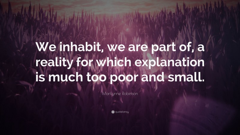 Marilynne Robinson Quote: “We inhabit, we are part of, a reality for which explanation is much too poor and small.”