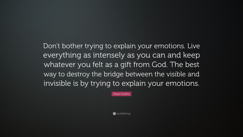 Paulo Coelho Quote: “Don’t bother trying to explain your emotions. Live everything as intensely as you can and keep whatever you felt as a gift from God. The best way to destroy the bridge between the visible and invisible is by trying to explain your emotions.”