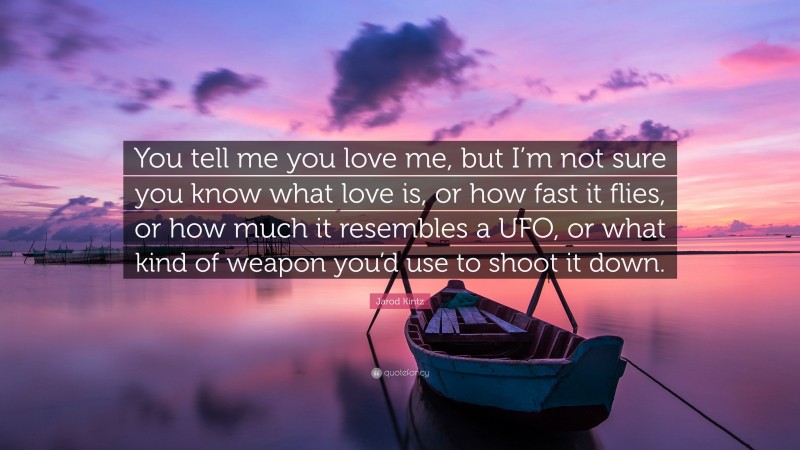 Jarod Kintz Quote: “You tell me you love me, but I’m not sure you know what love is, or how fast it flies, or how much it resembles a UFO, or what kind of weapon you’d use to shoot it down.”