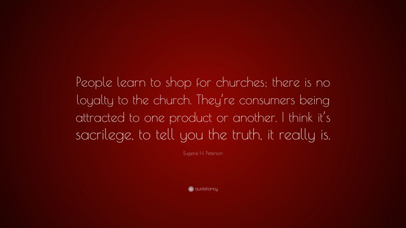 Eugene H. Peterson Quote: “People learn to shop for churches; there is no loyalty to the church. They’re consumers being attracted to one product or another. I think it’s sacrilege, to tell you the truth, it really is.”