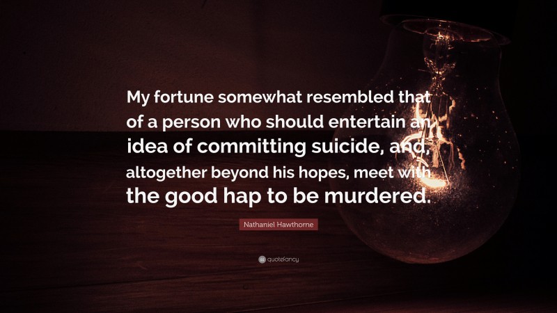 Nathaniel Hawthorne Quote: “My fortune somewhat resembled that of a person who should entertain an idea of committing suicide, and, altogether beyond his hopes, meet with the good hap to be murdered.”
