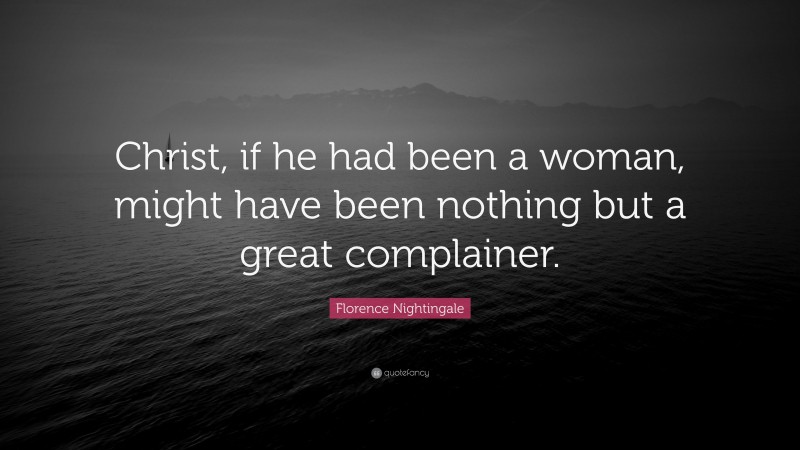 Florence Nightingale Quote: “Christ, if he had been a woman, might have been nothing but a great complainer.”