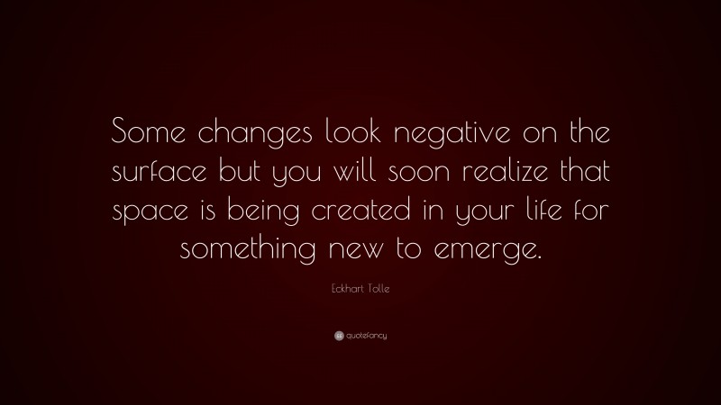 Eckhart Tolle Quote: “Some changes look negative on the surface but you will soon realize that space is being created in your life for something new to emerge.”