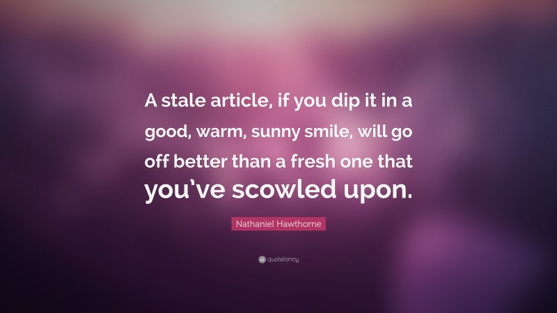Nathaniel Hawthorne Quote: “A stale article, if you dip it in a good, warm, sunny smile, will go off better than a fresh one that you’ve scowled upon.”