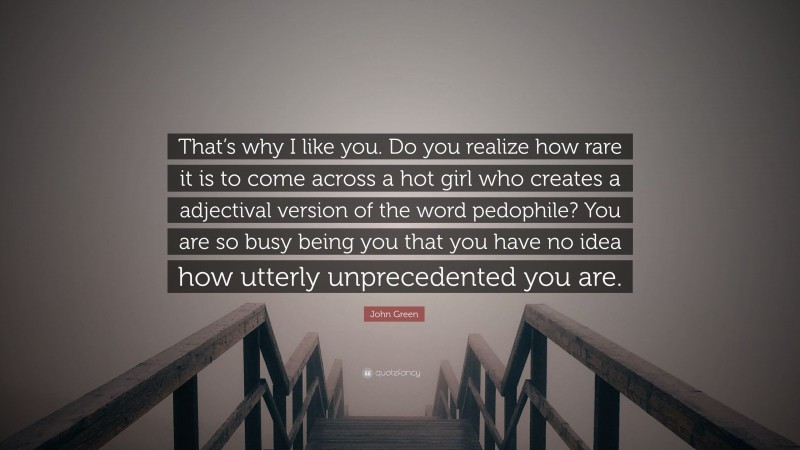 John Green Quote: “That’s why I like you. Do you realize how rare it is to come across a hot girl who creates a adjectival version of the word pedophile? You are so busy being you that you have no idea how utterly unprecedented you are.”