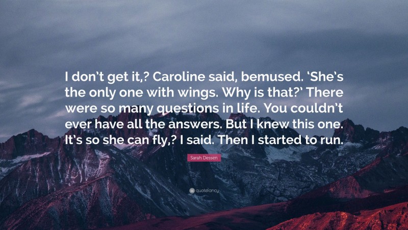 Sarah Dessen Quote: “I don’t get it,? Caroline said, bemused. ‘She’s the only one with wings. Why is that?’ There were so many questions in life. You couldn’t ever have all the answers. But I knew this one. It’s so she can fly,? I said. Then I started to run.”