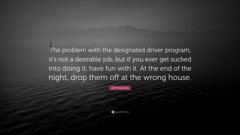 Jeff Foxworthy Quote: “The problem with the designated driver program, it’s not a desirable job, but if you ever get sucked into doing it, have fun with it. At the end of the night, drop them off at the wrong house.”