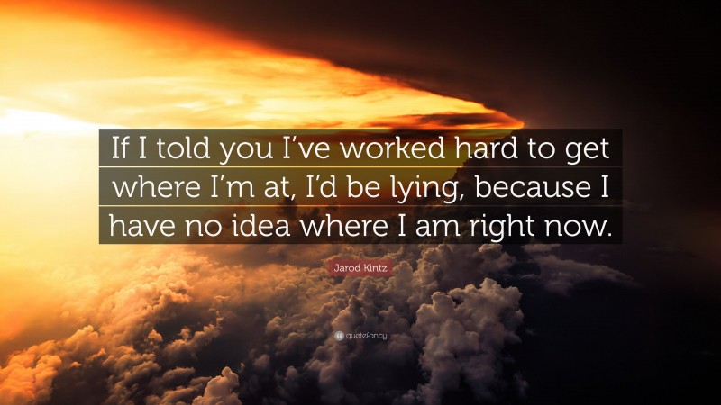 Jarod Kintz Quote: “If I told you I’ve worked hard to get where I’m at, I’d be lying, because I have no idea where I am right now.”