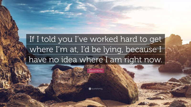 Jarod Kintz Quote: “If I told you I’ve worked hard to get where I’m at, I’d be lying, because I have no idea where I am right now.”