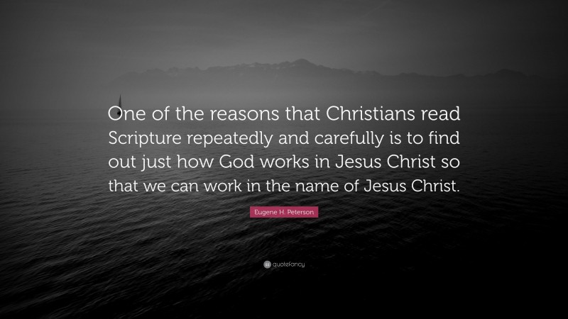 Eugene H. Peterson Quote: “One of the reasons that Christians read Scripture repeatedly and carefully is to find out just how God works in Jesus Christ so that we can work in the name of Jesus Christ.”