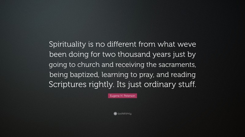 Eugene H. Peterson Quote: “Spirituality is no different from what weve been doing for two thousand years just by going to church and receiving the sacraments, being baptized, learning to pray, and reading Scriptures rightly. Its just ordinary stuff.”