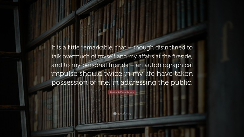 Nathaniel Hawthorne Quote: “It is a little remarkable, that – though disinclined to talk overmuch of myself and my affairs at the fireside, and to my personal friends – an autobiographical impulse should twice in my life have taken possession of me, in addressing the public.”