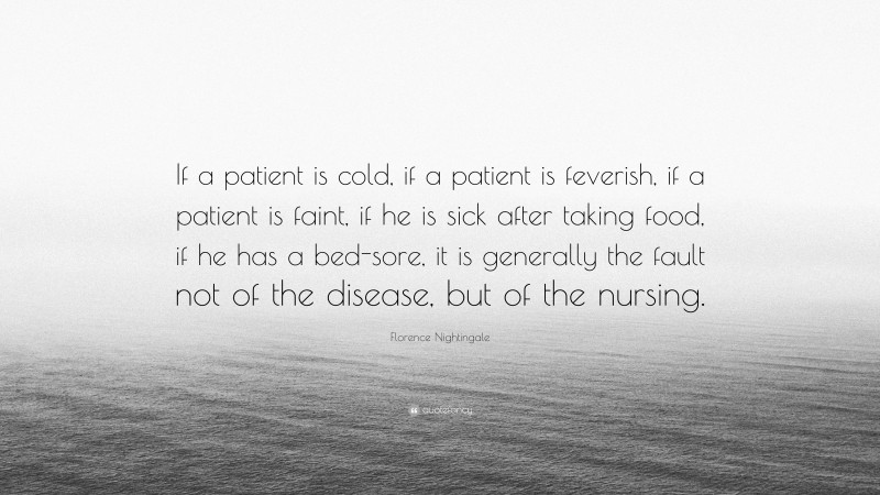 Florence Nightingale Quote: “If a patient is cold, if a patient is feverish, if a patient is faint, if he is sick after taking food, if he has a bed-sore, it is generally the fault not of the disease, but of the nursing.”