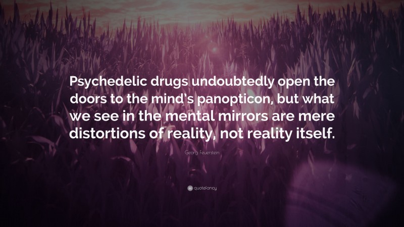 Georg Feuerstein Quote: “Psychedelic drugs undoubtedly open the doors to the mind’s panopticon, but what we see in the mental mirrors are mere distortions of reality, not reality itself.”