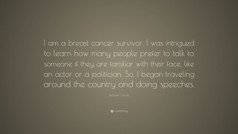 Diahann Carroll Quote: “I am a breast cancer survivor. I was intrigued to learn how many people prefer to talk to someone if they are familiar with their face, like an actor or a politician. So, I began traveling around the country and doing speeches.”