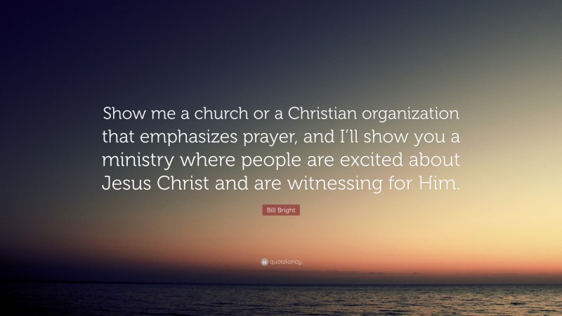 Bill Bright Quote: “Show me a church or a Christian organization that emphasizes prayer, and I’ll show you a ministry where people are excited about Jesus Christ and are witnessing for Him.”