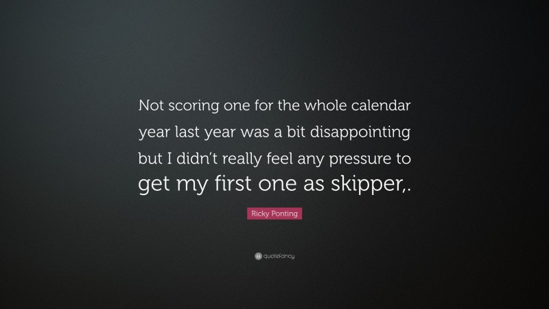 Ricky Ponting Quote: “Not scoring one for the whole calendar year last year was a bit disappointing but I didn’t really feel any pressure to get my first one as skipper,.”