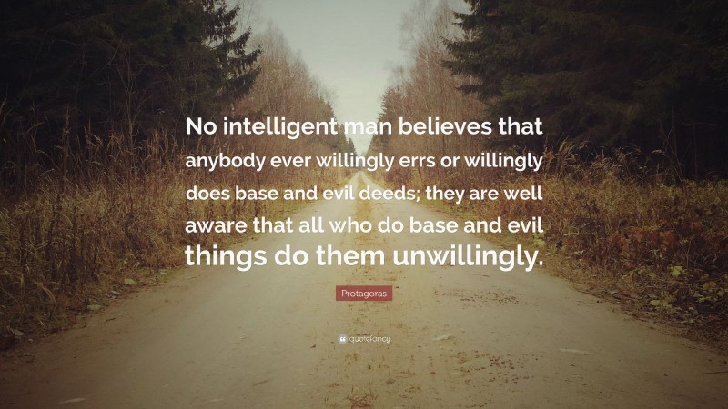 Protagoras Quote: “No intelligent man believes that anybody ever willingly errs or willingly does base and evil deeds; they are well aware that all who do base and evil things do them unwillingly.”