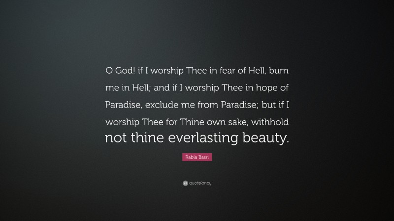 Rabia Basri Quote: “O God! if I worship Thee in fear of Hell, burn me in Hell; and if I worship Thee in hope of Paradise, exclude me from Paradise; but if I worship Thee for Thine own sake, withhold not thine everlasting beauty.”