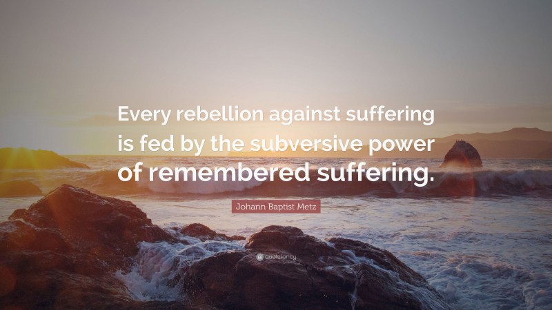 Johann Baptist Metz Quote: “Every rebellion against suffering is fed by the subversive power of remembered suffering.”