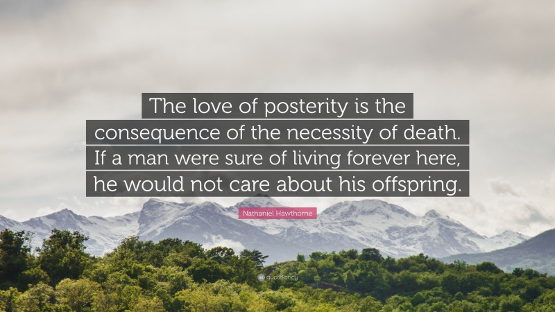 Nathaniel Hawthorne Quote: “The love of posterity is the consequence of the necessity of death. If a man were sure of living forever here, he would not care about his offspring.”
