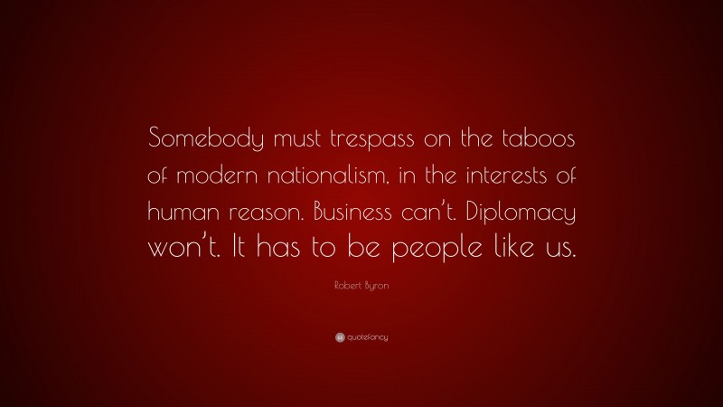 Robert Byron Quote: “Somebody must trespass on the taboos of modern nationalism, in the interests of human reason. Business can’t. Diplomacy won’t. It has to be people like us.”