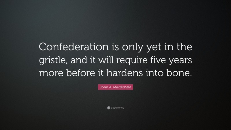 John A. Macdonald Quote: “Confederation is only yet in the gristle, and it will require five years more before it hardens into bone.”