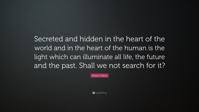 Mabel Collins Quote: “Secreted and hidden in the heart of the world and in the heart of the human is the light which can illuminate all life, the future and the past. Shall we not search for it?”
