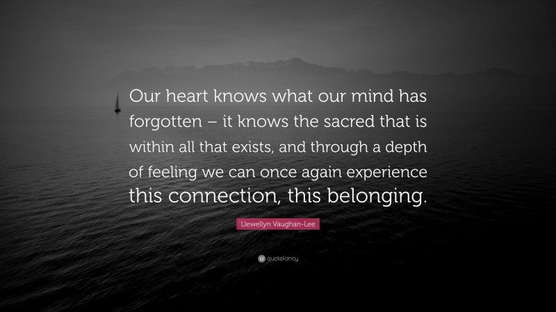 Llewellyn Vaughan-Lee Quote: “Our heart knows what our mind has forgotten – it knows the sacred that is within all that exists, and through a depth of feeling we can once again experience this connection, this belonging.”