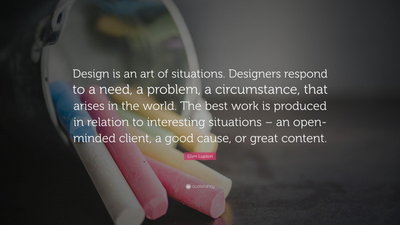 Ellen Lupton Quote: “Design is an art of situations. Designers respond to a need, a problem, a circumstance, that arises in the world. The best work is produced in relation to interesting situations – an open-minded client, a good cause, or great content.”