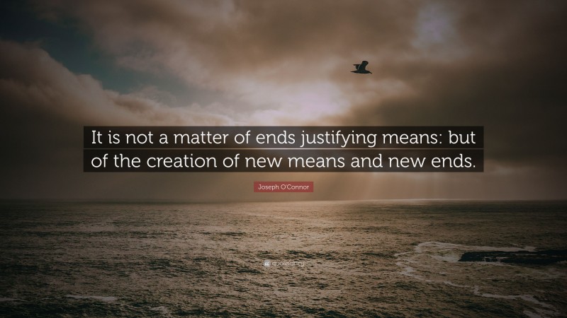 Joseph O'Connor Quote: “It is not a matter of ends justifying means: but of the creation of new means and new ends.”
