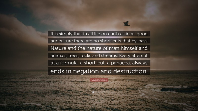 Louis Bromfield Quote: “It is simply that in all life on earth as in all good agriculture there are no short-cuts that by-pass Nature and the nature of man himself and animals, trees, rocks and streams. Every attempt at a formula, a short-cut, a panacea, always ends in negation and destruction.”