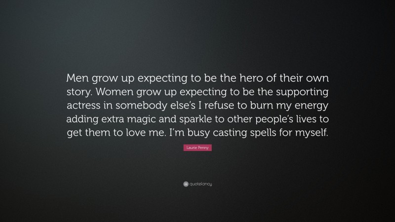 Laurie Penny Quote: “Men grow up expecting to be the hero of their own story. Women grow up expecting to be the supporting actress in somebody else’s I refuse to burn my energy adding extra magic and sparkle to other people’s lives to get them to love me. I’m busy casting spells for myself.”