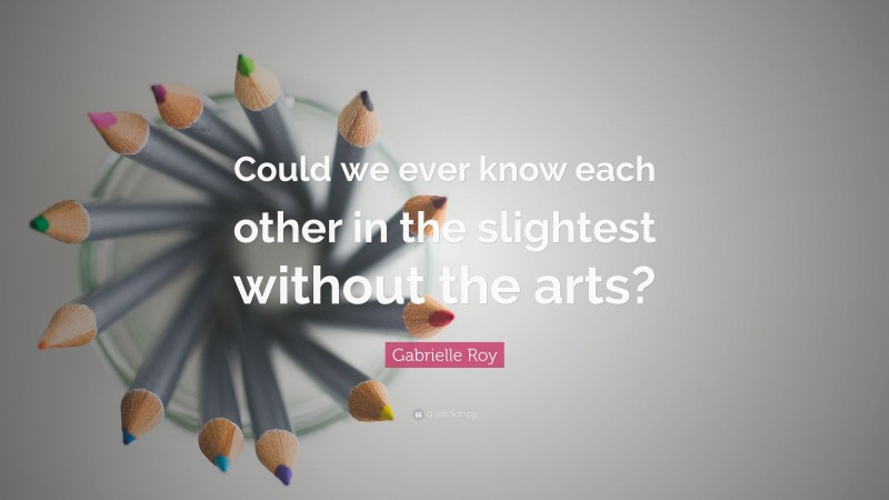 Gabrielle Roy Quote: “Could we ever know each other in the slightest without the arts?”