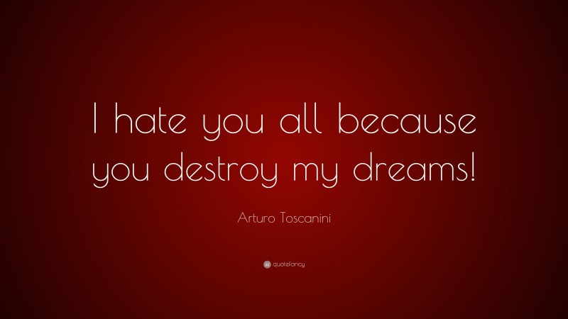 Arturo Toscanini Quote: “I hate you all because you destroy my dreams!”