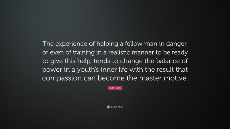 Kurt Hahn Quote: “The experience of helping a fellow man in danger, or even of training in a realistic manner to be ready to give this help, tends to change the balance of power in a youth’s inner life with the result that compassion can become the master motive.”