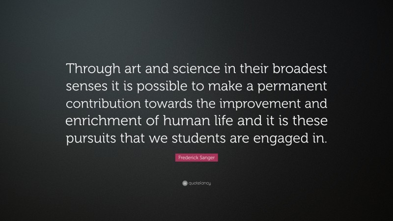 Frederick Sanger Quote: “Through art and science in their broadest senses it is possible to make a permanent contribution towards the improvement and enrichment of human life and it is these pursuits that we students are engaged in.”