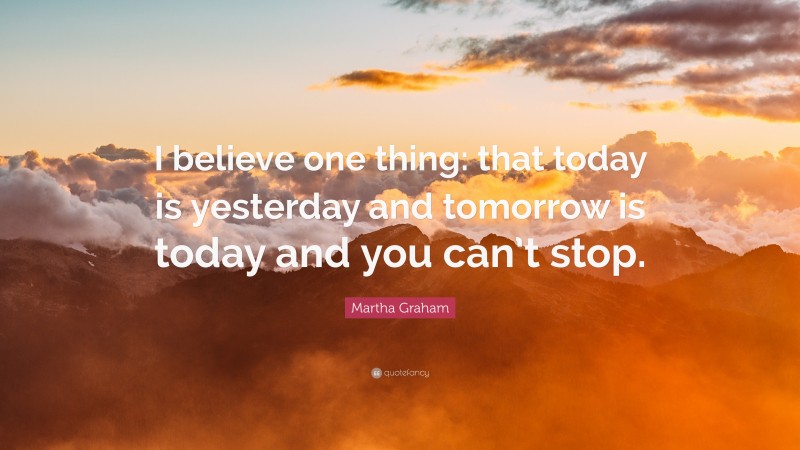 Martha Graham Quote: “I believe one thing: that today is yesterday and tomorrow is today and you can’t stop.”