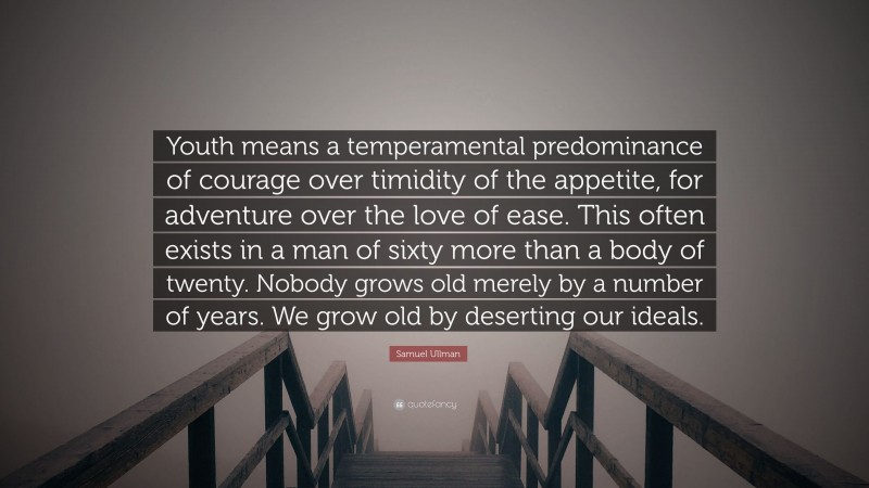 Samuel Ullman Quote: “Youth means a temperamental predominance of courage over timidity of the appetite, for adventure over the love of ease. This often exists in a man of sixty more than a body of twenty. Nobody grows old merely by a number of years. We grow old by deserting our ideals.”