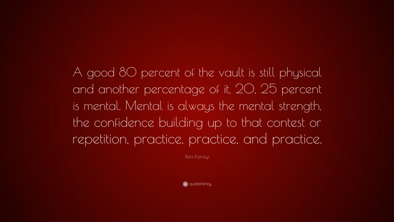 Bela Karolyi Quote: “A good 80 percent of the vault is still physical and another percentage of it, 20, 25 percent is mental. Mental is always the mental strength, the confidence building up to that contest or repetition, practice, practice, and practice.”
