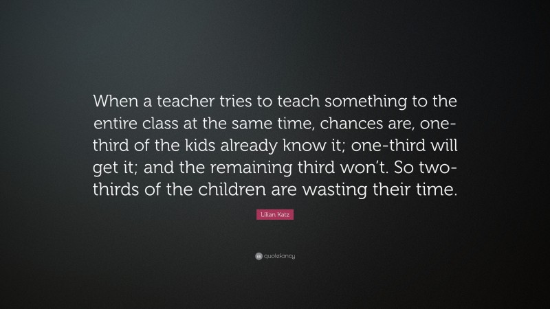 Lilian Katz Quote: “When a teacher tries to teach something to the entire class at the same time, chances are, one-third of the kids already know it; one-third will get it; and the remaining third won’t. So two-thirds of the children are wasting their time.”