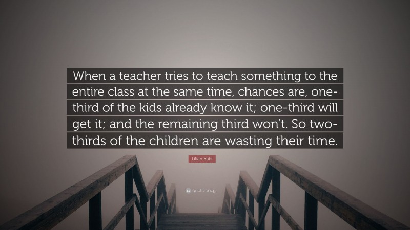 Lilian Katz Quote: “When a teacher tries to teach something to the entire class at the same time, chances are, one-third of the kids already know it; one-third will get it; and the remaining third won’t. So two-thirds of the children are wasting their time.”