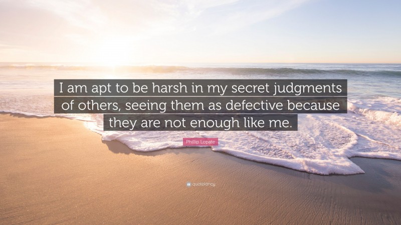 Phillip Lopate Quote: “I am apt to be harsh in my secret judgments of others, seeing them as defective because they are not enough like me.”