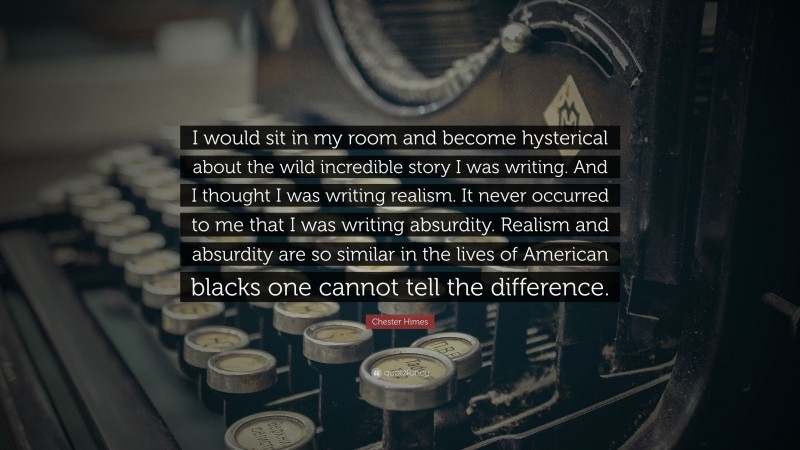 Chester Himes Quote: “I would sit in my room and become hysterical about the wild incredible story I was writing. And I thought I was writing realism. It never occurred to me that I was writing absurdity. Realism and absurdity are so similar in the lives of American blacks one cannot tell the difference.”