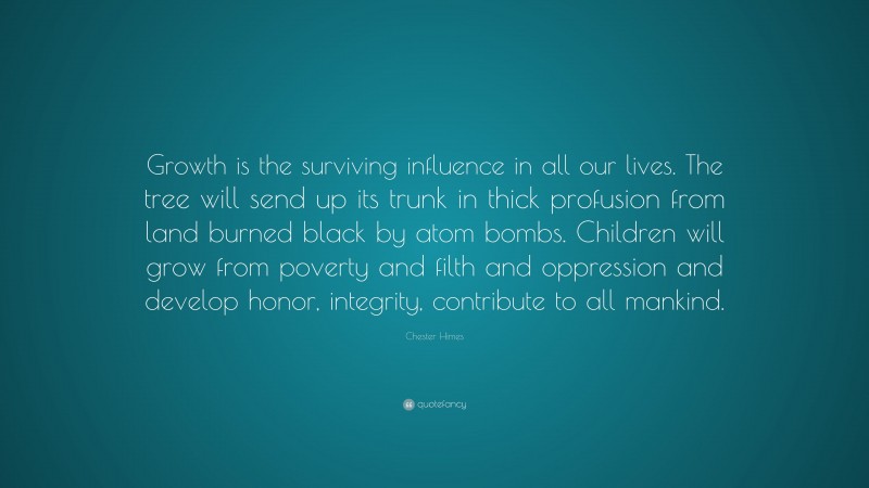 Chester Himes Quote: “Growth is the surviving influence in all our lives. The tree will send up its trunk in thick profusion from land burned black by atom bombs. Children will grow from poverty and filth and oppression and develop honor, integrity, contribute to all mankind.”