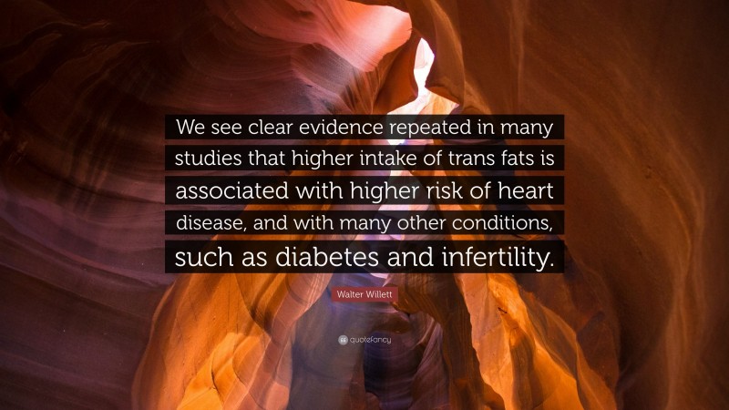 Walter Willett Quote: “We see clear evidence repeated in many studies that higher intake of trans fats is associated with higher risk of heart disease, and with many other conditions, such as diabetes and infertility.”