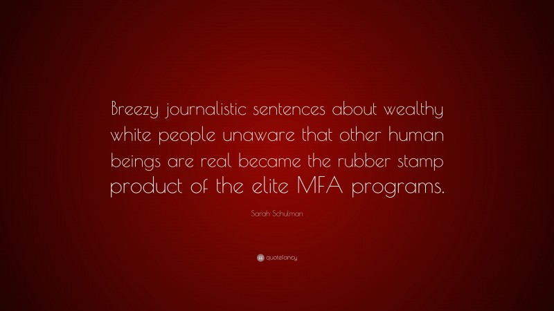 Sarah Schulman Quote: “Breezy journalistic sentences about wealthy white people unaware that other human beings are real became the rubber stamp product of the elite MFA programs.”
