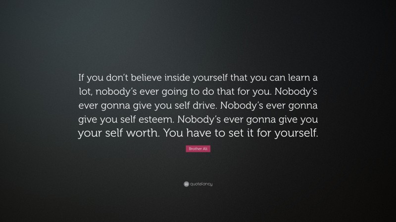 Brother Ali Quote: “If you don’t believe inside yourself that you can learn a lot, nobody’s ever going to do that for you. Nobody’s ever gonna give you self drive. Nobody’s ever gonna give you self esteem. Nobody’s ever gonna give you your self worth. You have to set it for yourself.”
