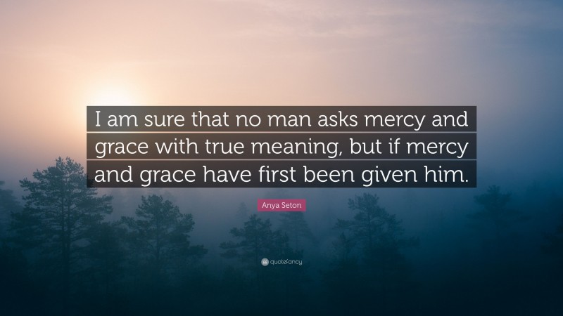 Anya Seton Quote: “I am sure that no man asks mercy and grace with true meaning, but if mercy and grace have first been given him.”