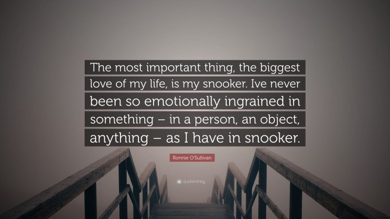 Ronnie O'Sullivan Quote: “The most important thing, the biggest love of my life, is my snooker. Ive never been so emotionally ingrained in something – in a person, an object, anything – as I have in snooker.”
